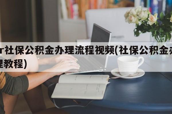 hr社保公积金办理流程视频(社保公积金办理教程)